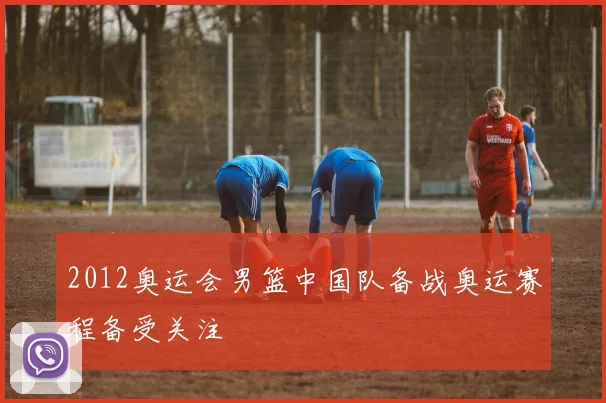 2012奥运会男篮中国队备战奥运赛程备受关注
