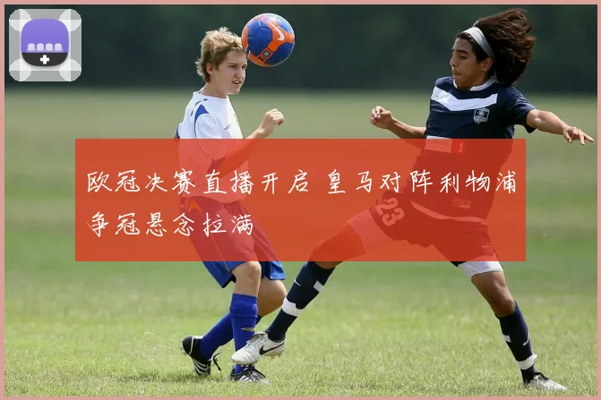欧冠决赛直播开启 皇马对阵利物浦争冠悬念拉满
